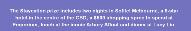 The Staycation prize includes two nights in Sofitel Melbourne, a 5-star hotel in the centre of the CBD; a $500 shopping spree to spend at Emporium; lunch at the iconic Arbory Afloat and dinner at Lucy Liu.